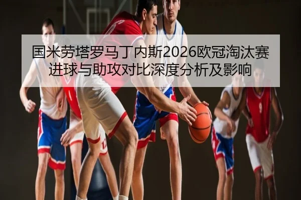 国米劳塔罗马丁内斯2026欧冠淘汰赛进球与助攻对比深度分析及影响